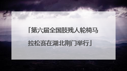 第六届全国肢残人轮椅马拉松赛在湖北荆门举行